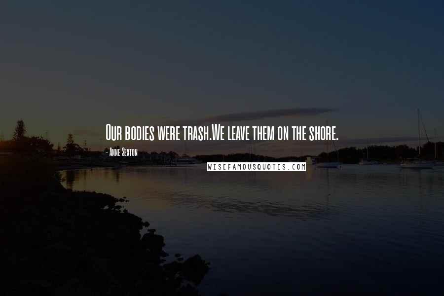 Anne Sexton Quotes: Our bodies were trash.We leave them on the shore.