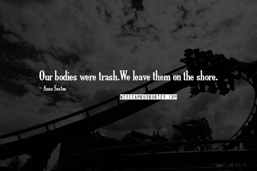 Anne Sexton Quotes: Our bodies were trash.We leave them on the shore.