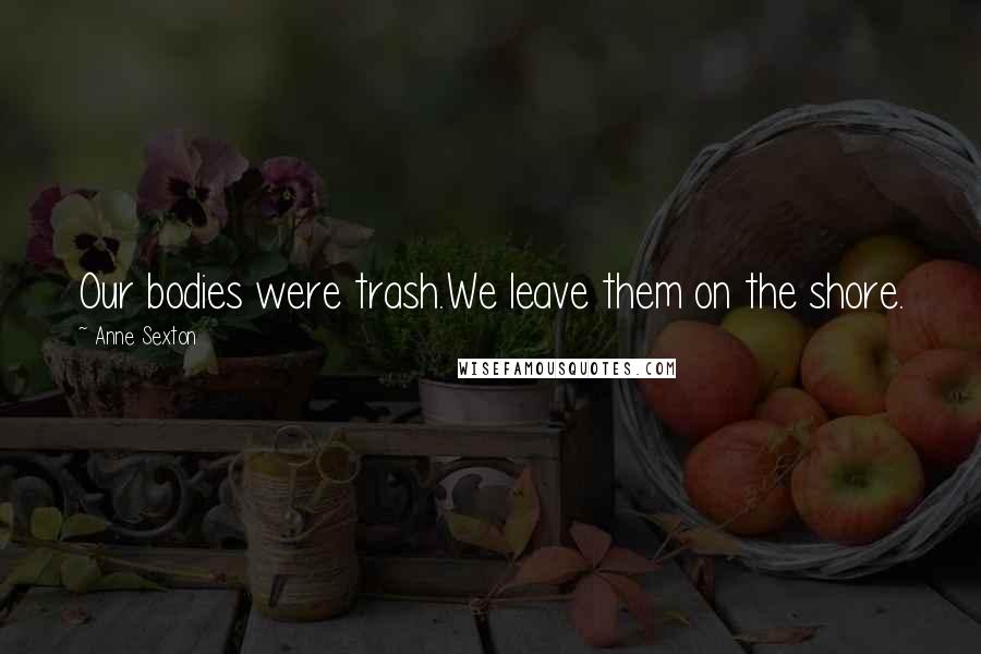 Anne Sexton Quotes: Our bodies were trash.We leave them on the shore.