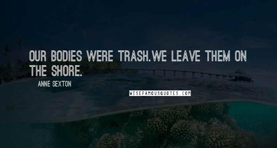 Anne Sexton Quotes: Our bodies were trash.We leave them on the shore.