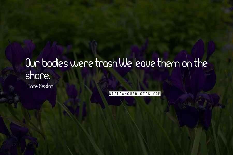 Anne Sexton Quotes: Our bodies were trash.We leave them on the shore.