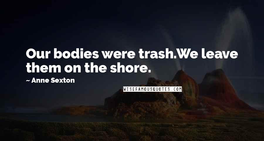 Anne Sexton Quotes: Our bodies were trash.We leave them on the shore.