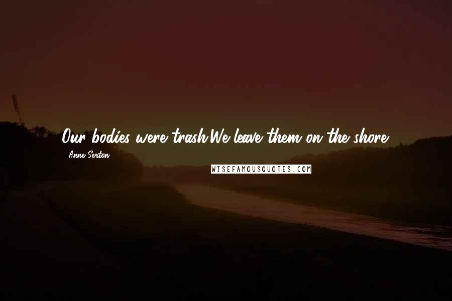 Anne Sexton Quotes: Our bodies were trash.We leave them on the shore.