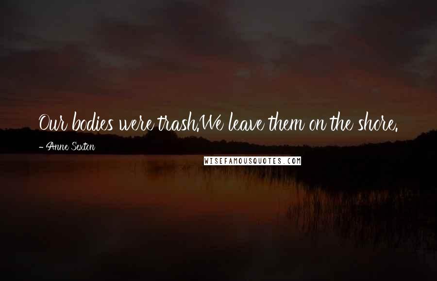 Anne Sexton Quotes: Our bodies were trash.We leave them on the shore.