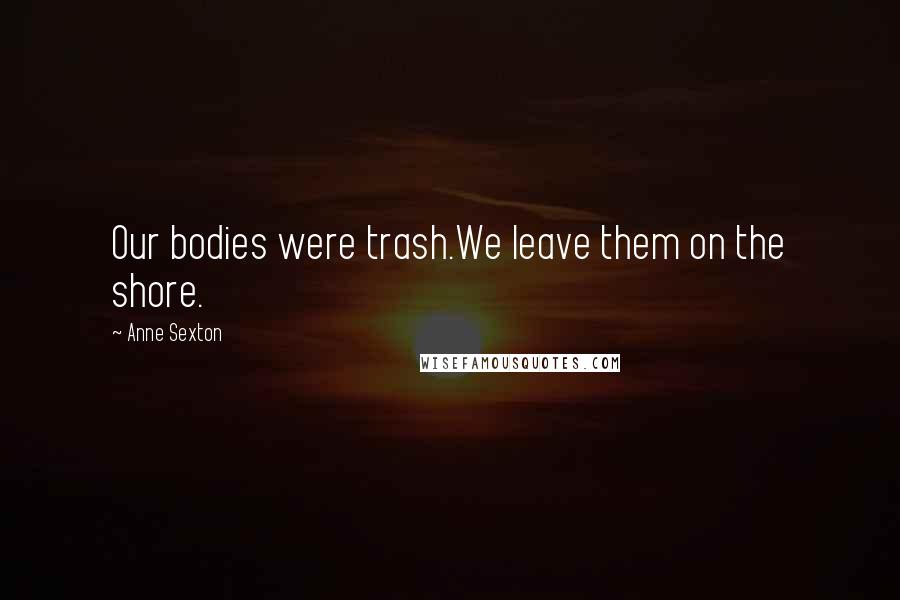 Anne Sexton Quotes: Our bodies were trash.We leave them on the shore.