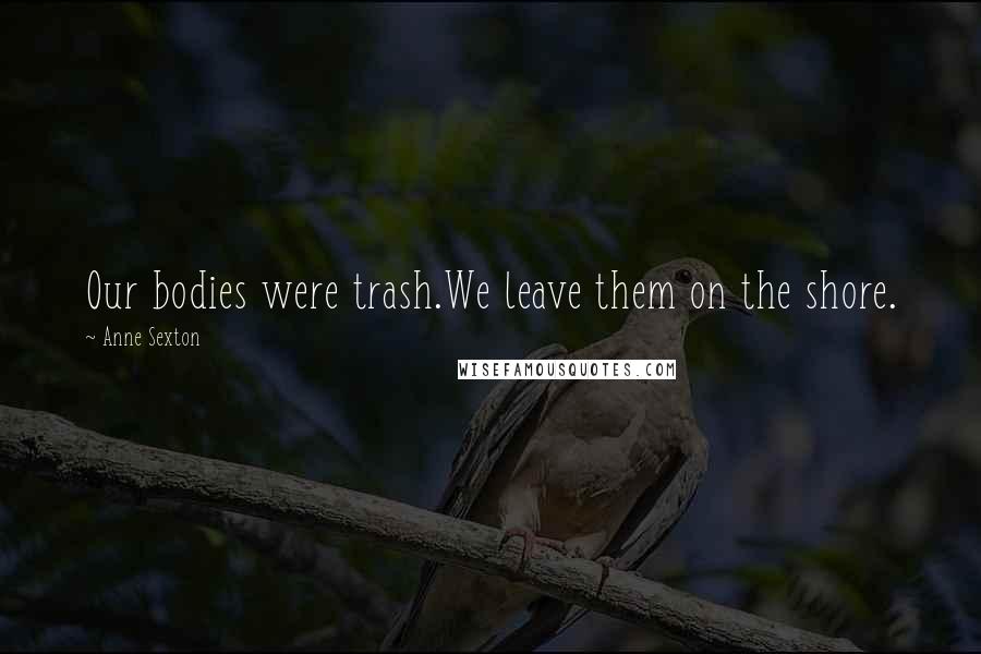Anne Sexton Quotes: Our bodies were trash.We leave them on the shore.
