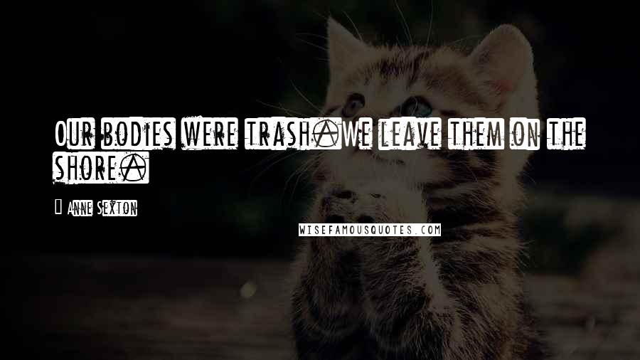 Anne Sexton Quotes: Our bodies were trash.We leave them on the shore.