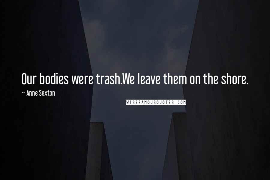 Anne Sexton Quotes: Our bodies were trash.We leave them on the shore.