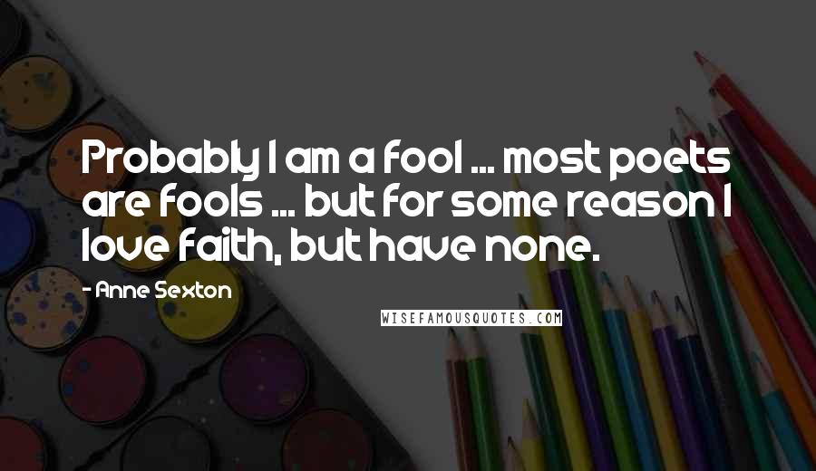 Anne Sexton Quotes: Probably I am a fool ... most poets are fools ... but for some reason I love faith, but have none.