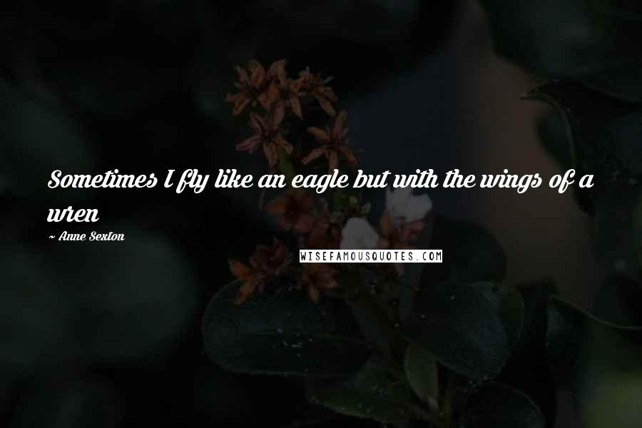 Anne Sexton Quotes: Sometimes I fly like an eagle but with the wings of a wren