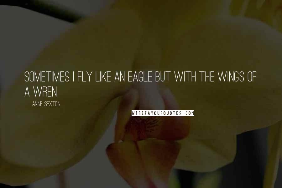Anne Sexton Quotes: Sometimes I fly like an eagle but with the wings of a wren