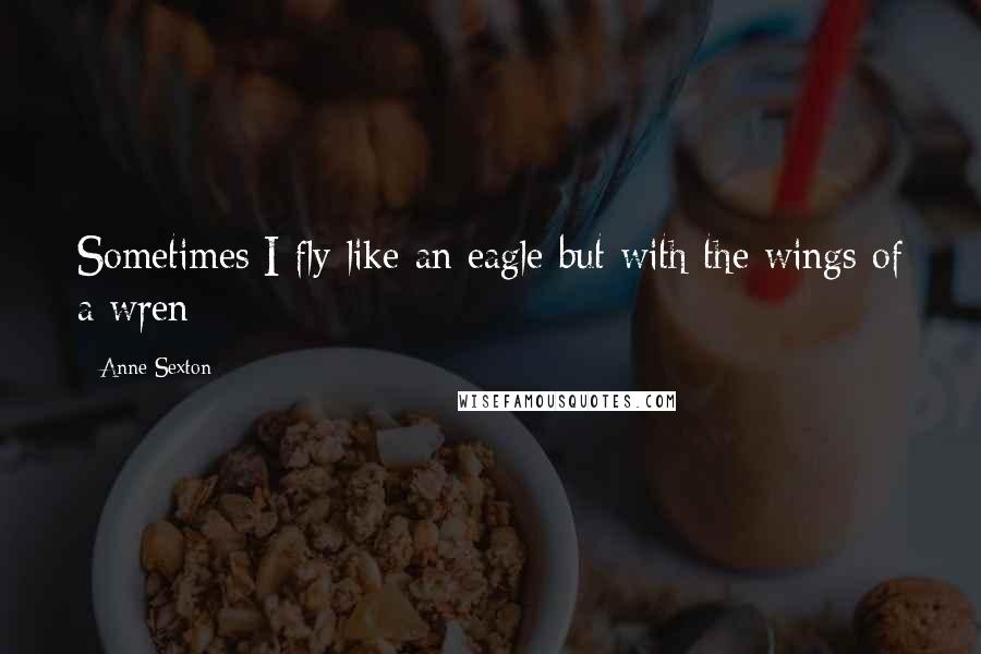 Anne Sexton Quotes: Sometimes I fly like an eagle but with the wings of a wren