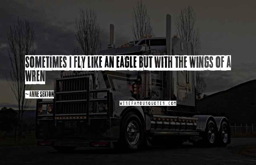 Anne Sexton Quotes: Sometimes I fly like an eagle but with the wings of a wren