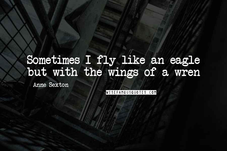 Anne Sexton Quotes: Sometimes I fly like an eagle but with the wings of a wren