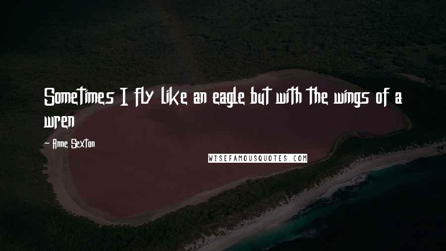 Anne Sexton Quotes: Sometimes I fly like an eagle but with the wings of a wren