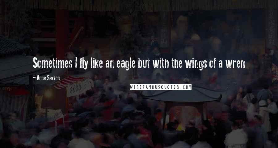 Anne Sexton Quotes: Sometimes I fly like an eagle but with the wings of a wren