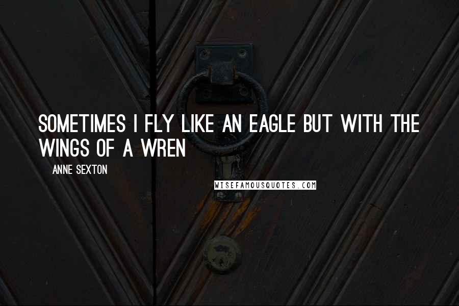 Anne Sexton Quotes: Sometimes I fly like an eagle but with the wings of a wren