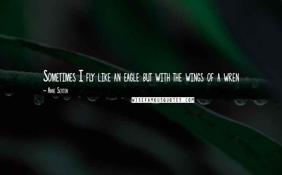 Anne Sexton Quotes: Sometimes I fly like an eagle but with the wings of a wren