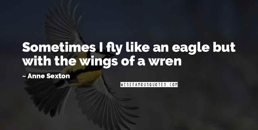 Anne Sexton Quotes: Sometimes I fly like an eagle but with the wings of a wren