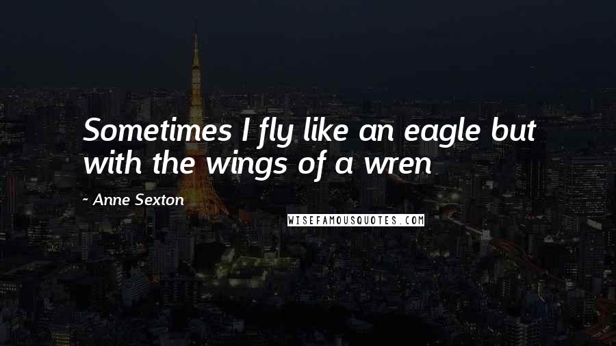 Anne Sexton Quotes: Sometimes I fly like an eagle but with the wings of a wren