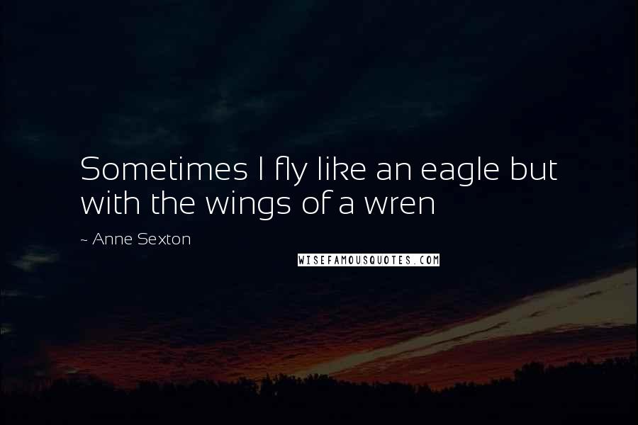 Anne Sexton Quotes: Sometimes I fly like an eagle but with the wings of a wren