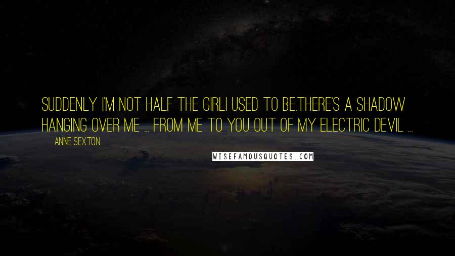 Anne Sexton Quotes: Suddenly I'm not half the girlI used to be.There's a shadow hanging over me ... From me to you out of my electric devil ...