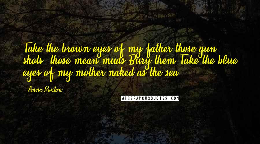 Anne Sexton Quotes: Take the brown eyes of my father,those gun shots, those mean muds.Bury them.Take the blue eyes of my mother,naked as the sea ...