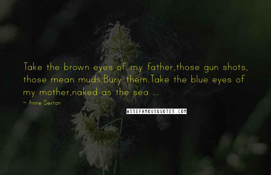 Anne Sexton Quotes: Take the brown eyes of my father,those gun shots, those mean muds.Bury them.Take the blue eyes of my mother,naked as the sea ...