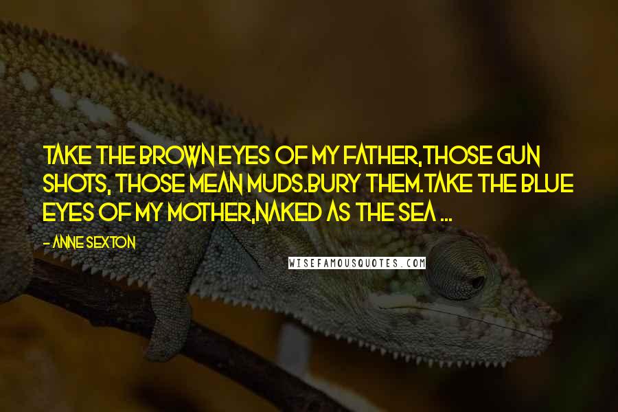 Anne Sexton Quotes: Take the brown eyes of my father,those gun shots, those mean muds.Bury them.Take the blue eyes of my mother,naked as the sea ...