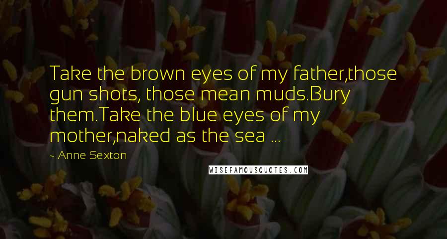 Anne Sexton Quotes: Take the brown eyes of my father,those gun shots, those mean muds.Bury them.Take the blue eyes of my mother,naked as the sea ...