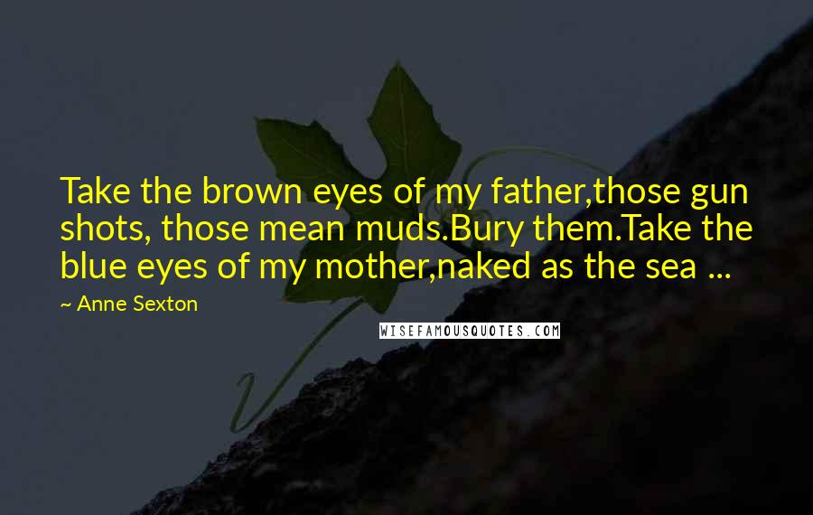 Anne Sexton Quotes: Take the brown eyes of my father,those gun shots, those mean muds.Bury them.Take the blue eyes of my mother,naked as the sea ...