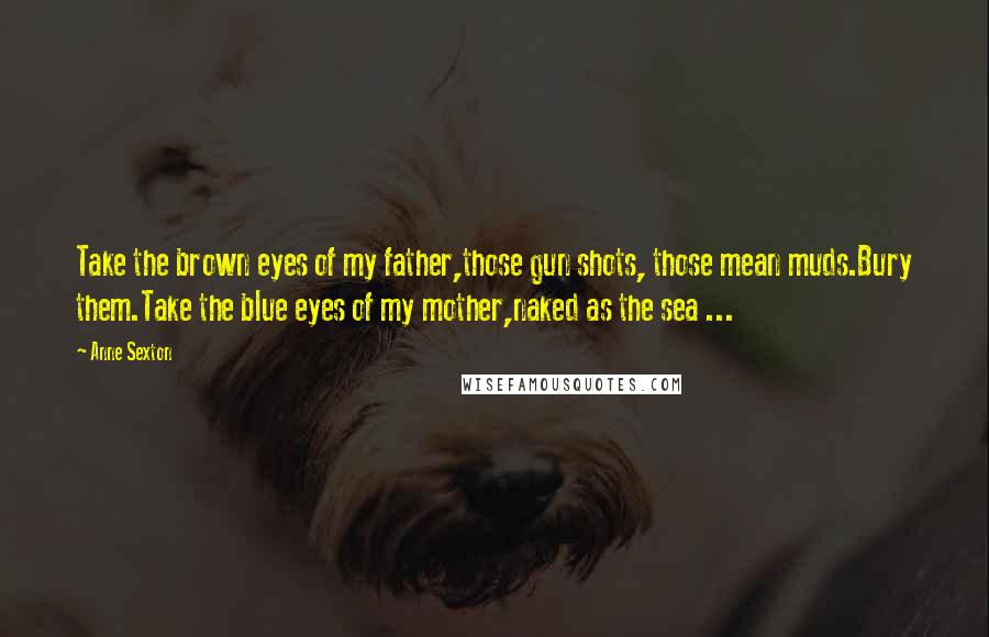 Anne Sexton Quotes: Take the brown eyes of my father,those gun shots, those mean muds.Bury them.Take the blue eyes of my mother,naked as the sea ...