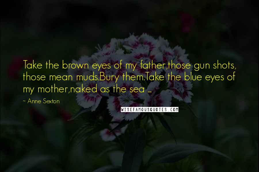 Anne Sexton Quotes: Take the brown eyes of my father,those gun shots, those mean muds.Bury them.Take the blue eyes of my mother,naked as the sea ...