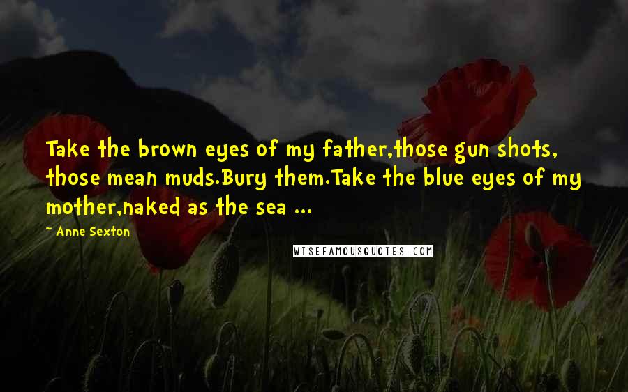 Anne Sexton Quotes: Take the brown eyes of my father,those gun shots, those mean muds.Bury them.Take the blue eyes of my mother,naked as the sea ...