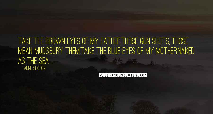 Anne Sexton Quotes: Take the brown eyes of my father,those gun shots, those mean muds.Bury them.Take the blue eyes of my mother,naked as the sea ...