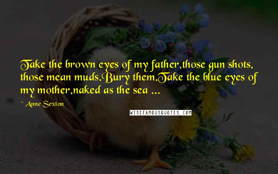 Anne Sexton Quotes: Take the brown eyes of my father,those gun shots, those mean muds.Bury them.Take the blue eyes of my mother,naked as the sea ...