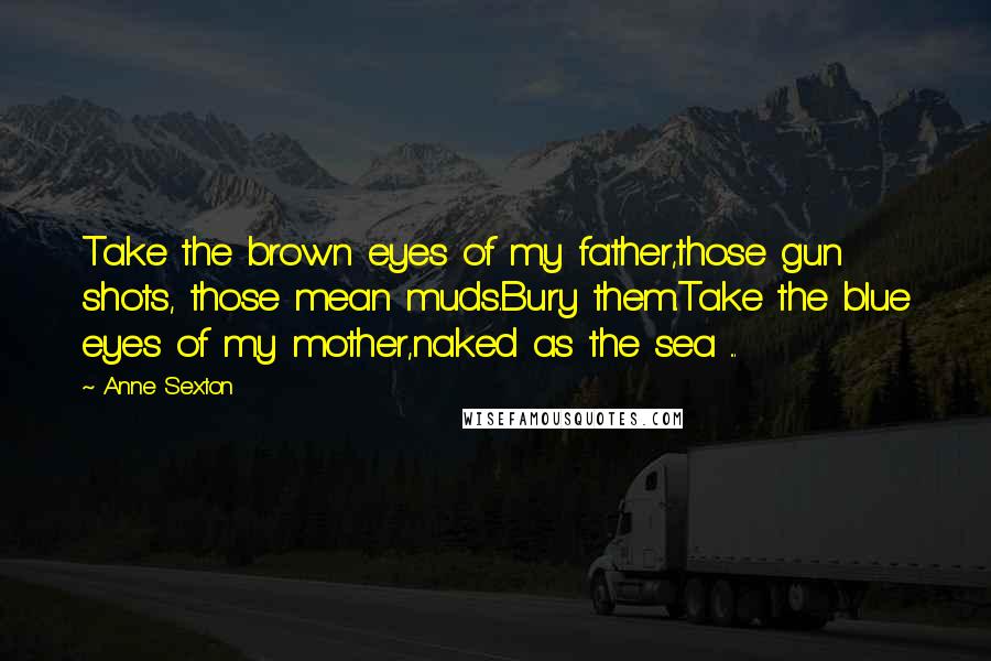 Anne Sexton Quotes: Take the brown eyes of my father,those gun shots, those mean muds.Bury them.Take the blue eyes of my mother,naked as the sea ...