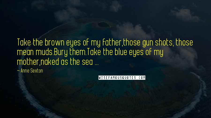 Anne Sexton Quotes: Take the brown eyes of my father,those gun shots, those mean muds.Bury them.Take the blue eyes of my mother,naked as the sea ...