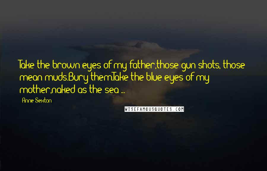 Anne Sexton Quotes: Take the brown eyes of my father,those gun shots, those mean muds.Bury them.Take the blue eyes of my mother,naked as the sea ...