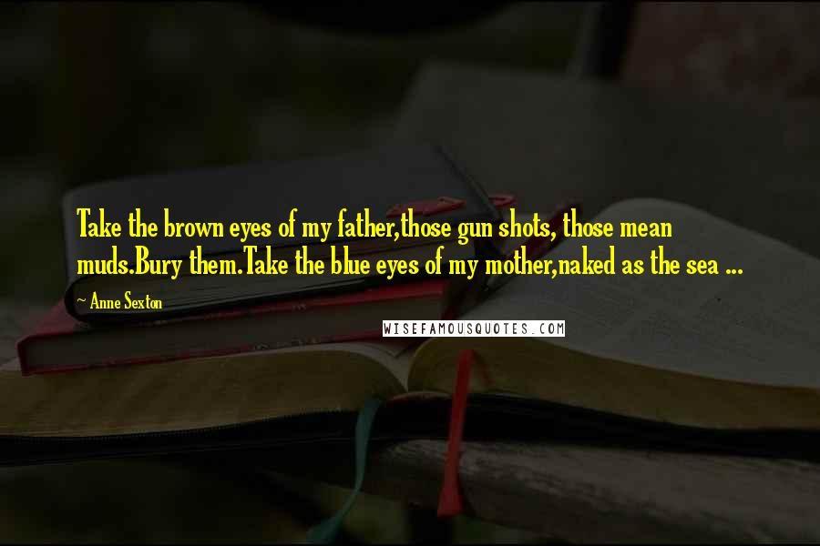 Anne Sexton Quotes: Take the brown eyes of my father,those gun shots, those mean muds.Bury them.Take the blue eyes of my mother,naked as the sea ...