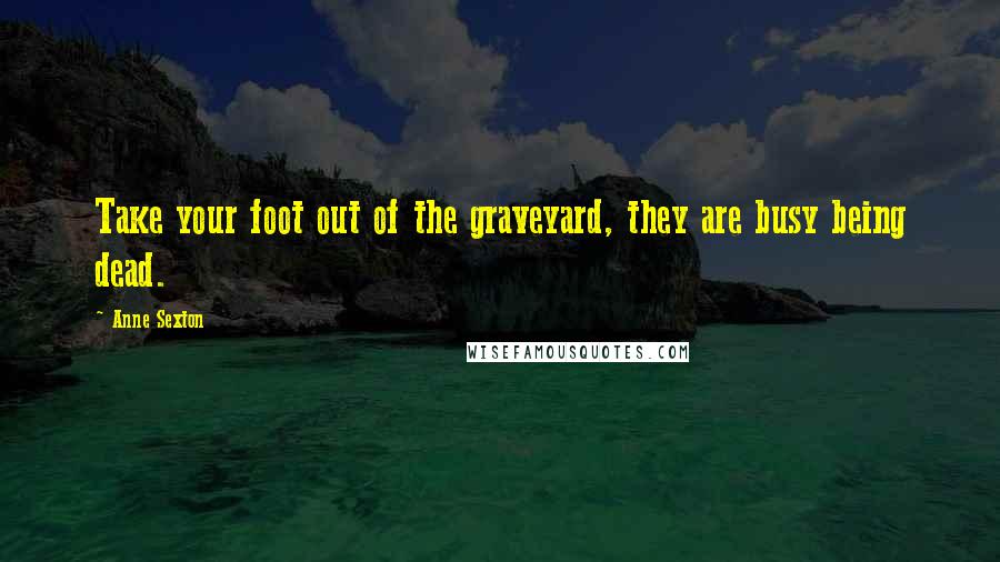 Anne Sexton Quotes: Take your foot out of the graveyard, they are busy being dead.