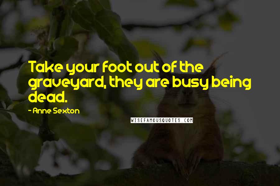 Anne Sexton Quotes: Take your foot out of the graveyard, they are busy being dead.