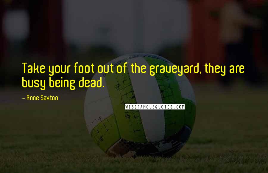 Anne Sexton Quotes: Take your foot out of the graveyard, they are busy being dead.