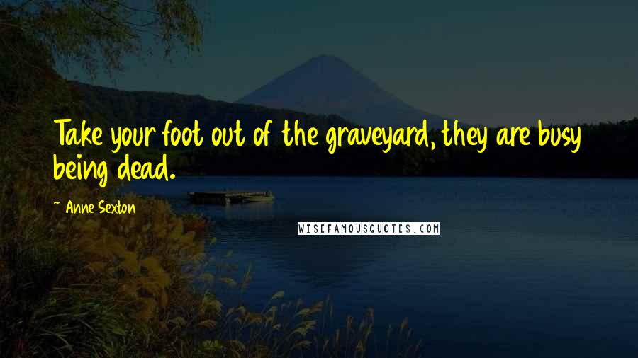 Anne Sexton Quotes: Take your foot out of the graveyard, they are busy being dead.