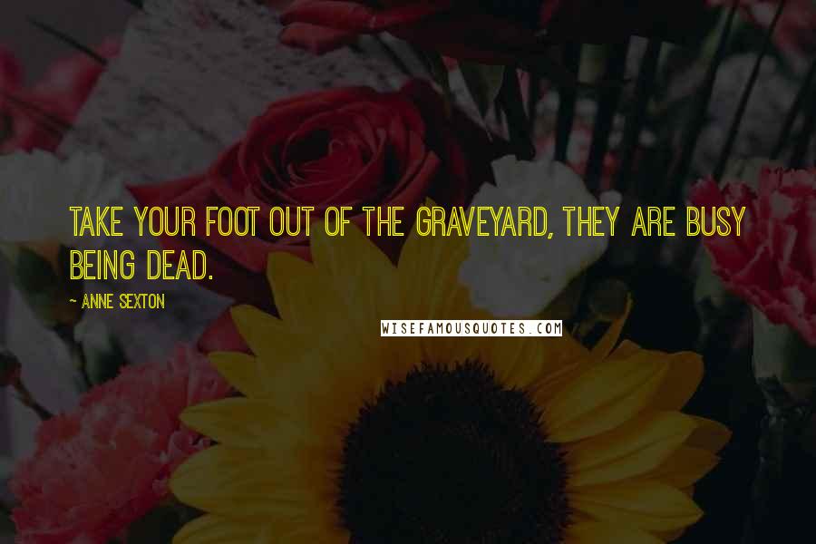 Anne Sexton Quotes: Take your foot out of the graveyard, they are busy being dead.