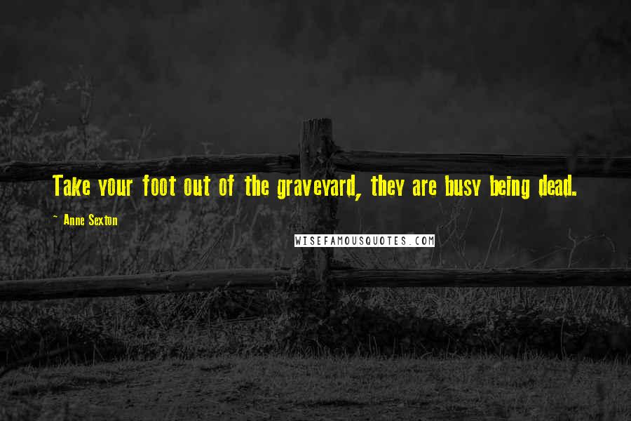 Anne Sexton Quotes: Take your foot out of the graveyard, they are busy being dead.