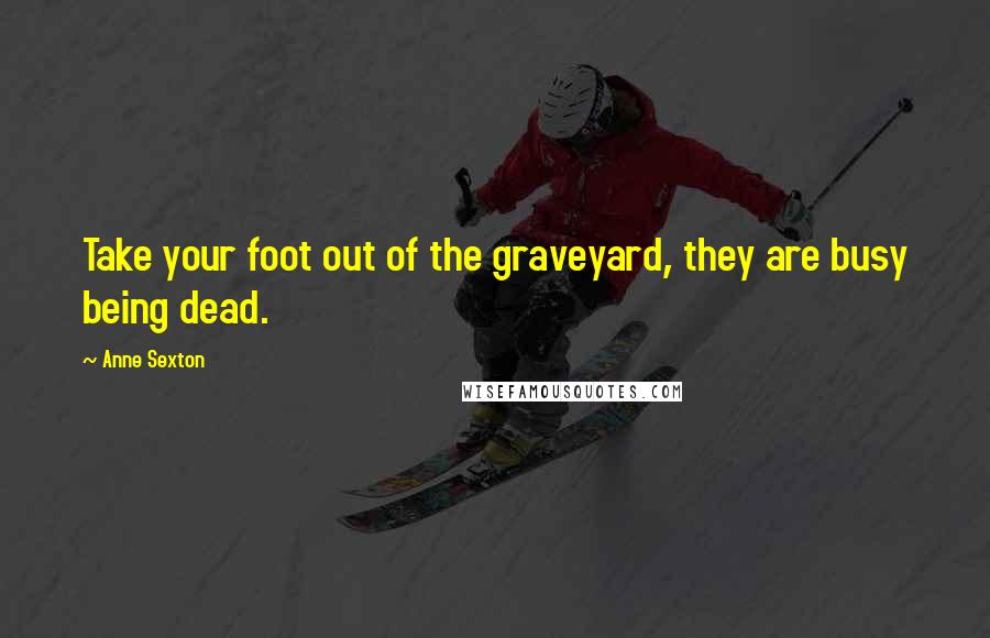 Anne Sexton Quotes: Take your foot out of the graveyard, they are busy being dead.