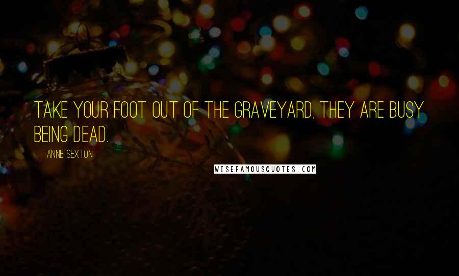 Anne Sexton Quotes: Take your foot out of the graveyard, they are busy being dead.