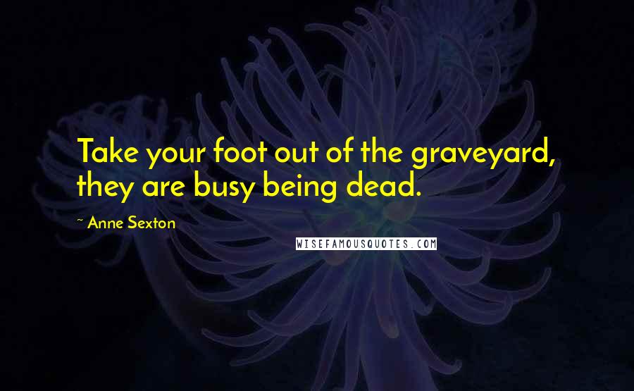 Anne Sexton Quotes: Take your foot out of the graveyard, they are busy being dead.