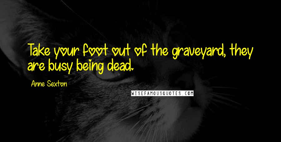 Anne Sexton Quotes: Take your foot out of the graveyard, they are busy being dead.